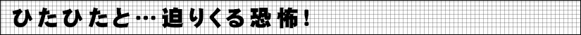 ひたひたと…迫りくる恐怖!